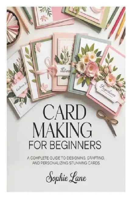 Card Making for Beginners: A Complete Guide to Designing, Crafting, and Personalizing Stunning Cards by Sophie Lane