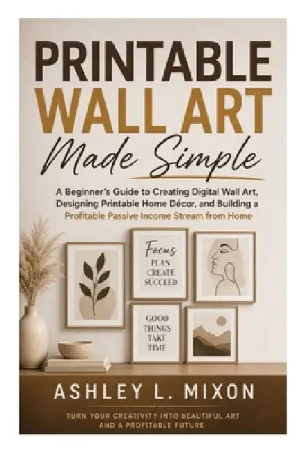 Printable Wall Art Made Simple: A Beginner's Guide to Creating Digital Wall Art, Designing Printable Home Décor, and Building a Profitable Online Craf by Ashley L. Mixon
