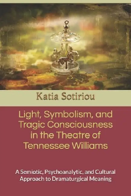 Light, Symbolism, and Tragic Consciousness in the Theatre of Tennessee Williams: A Semiotic, Psychoanalytic, and Cultural Approach to Dramaturgical Me by Katia Sotiriou