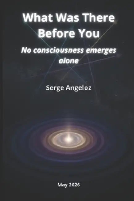 What Was There Before You: No consciousness emerges alone by Serge Angeloz