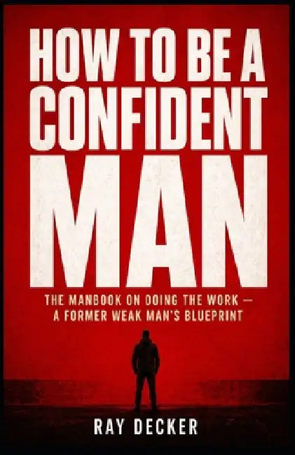 How to Be a Confident Man: The Manbook on Doing the Work - A Former Weak Man's Blueprint by Ray Decker