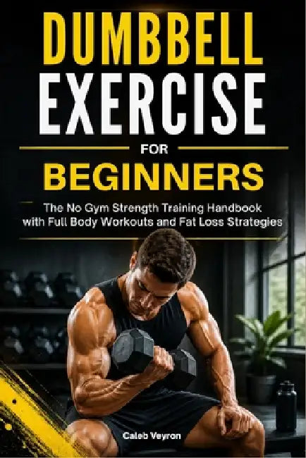 Dumbbell Exercise for Beginners: The No Gym Strength Training Handbook with Full Body Workouts and Fat Loss Strategies by Caleb Veyron