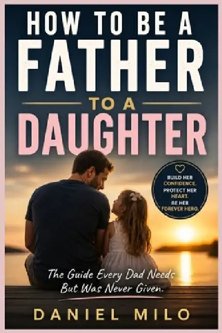 How to Be a Father to a Daughter: The Essential Guide to Raising Confident, Loved, and Emotionally Strong Daughters - From the Early Years to Adulthoo by Daniel Milo
