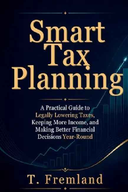 Smart Tax Planning: A Practical Guide to Legally Lowering Taxes, Keeping More Income, and Making Better Financial Decisions Year-Round by T. Fremland
