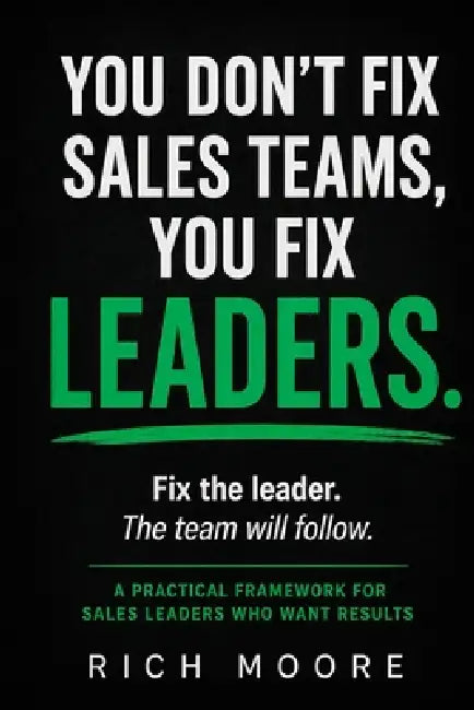 You Don't Fix Sales Teams, You Fix Leaders: The Real Problem Isn't Your Team: Here's How to Fix It Starting Monday by Rich Moore