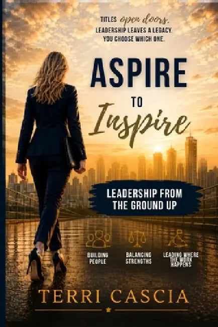 Aspire to Inspire: Leadership from the Ground Up: Building People, Balancing Strengths, and Leading Where the Work Happens by Terri Cascia