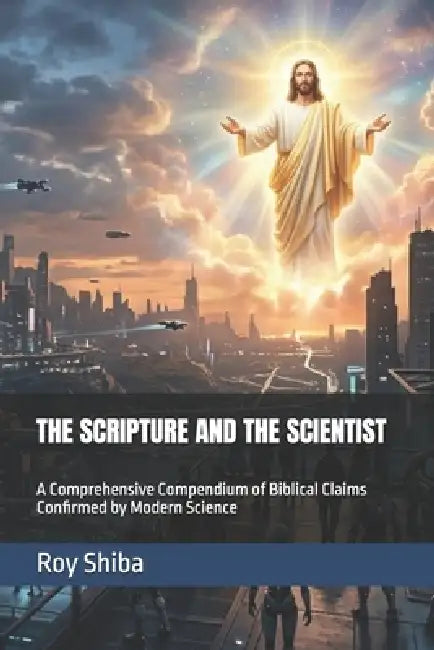 The Scripture and the Scientist: A Comprehensive Compendium of Biblical Claims Confirmed by Modern Science by Roy Shiba