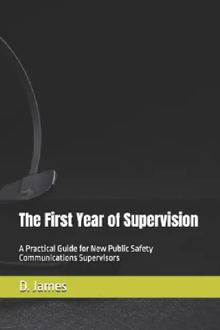The First Year of Supervision: A Practical Guide for New Public Safety Communications Supervisors by D. James