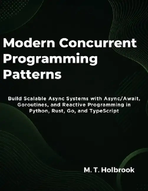 Modern Concurrent Programming Patterns: Build Scalable Async Systems with Async/Await, Goroutines, and Reactive Programming in Python, Rust, Go, and T by M. T. Holbrook