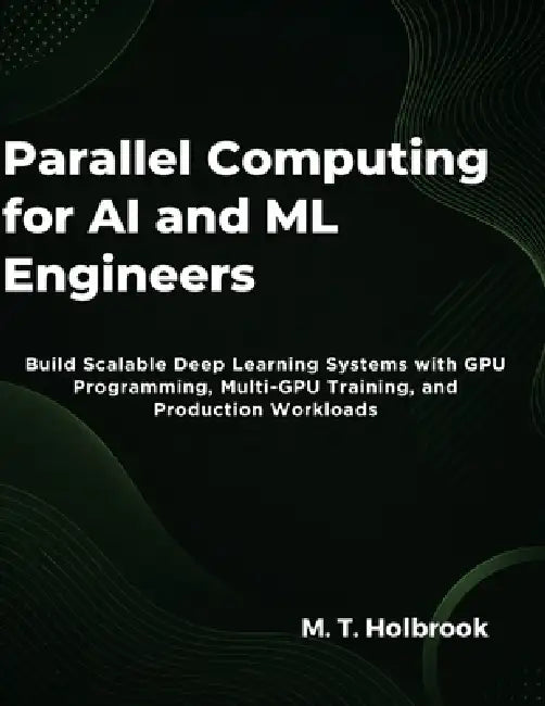 Parallel Computing for AI and ML Engineers: Build Scalable Deep Learning Systems with GPU Programming, Multi-GPU Training, and Production Workloads by M. T. Holbrook