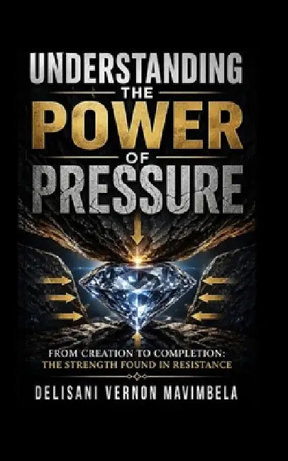 Understanding the Power of Pressure: From Creation to Completion: The Strength Found in Resistance by Delisani Vernon Mavimbela
