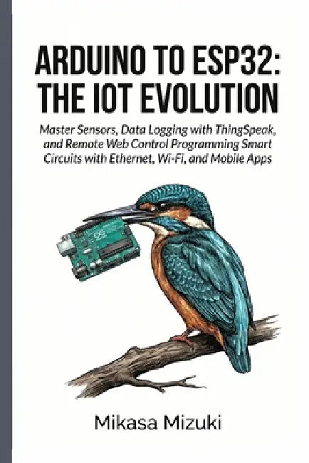 Arduino to Esp32: THE IOT EVOLUTION: Master Sensors, Data Logging with ThingSpeak, and Remote Web Control Programming Smart Circuits with Ethernet, Wi by Mikasa Mizuki