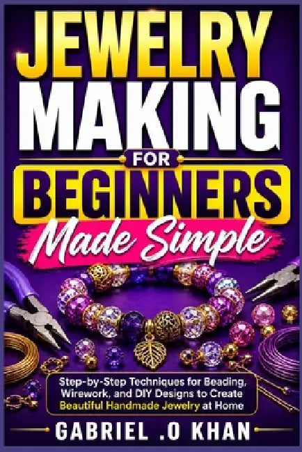 Jewelry Making for Beginners Made Simple: Step-by-Step Techniques for Beading, Wirework, and DIY Designs to Create Beautiful Handmade Jewelry at Home by Gabriel O. Khan