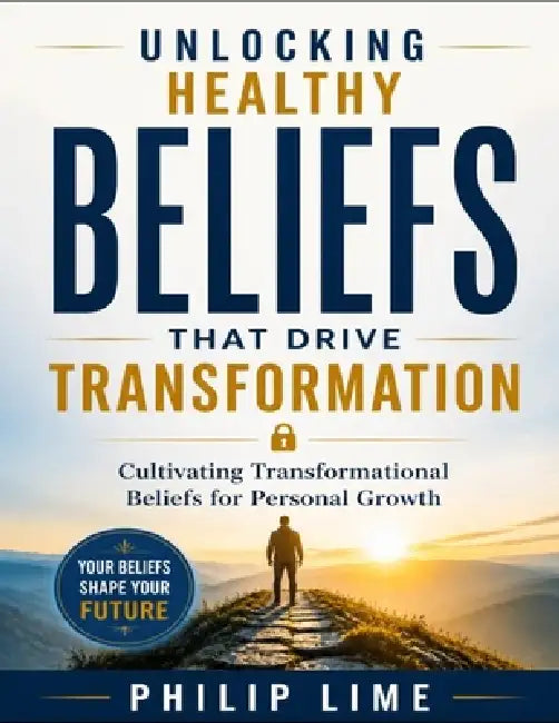 Unlocking Healthy Beliefs That Drive Transformation: Cultivating Transformational Beliefs for Personal Growth by Philip Lime