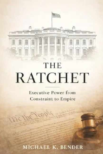 The Ratchet: How American Executive Power Became Irreversible: From Constitutional Constraint to Expansive Presidential Authority by Michael Bender