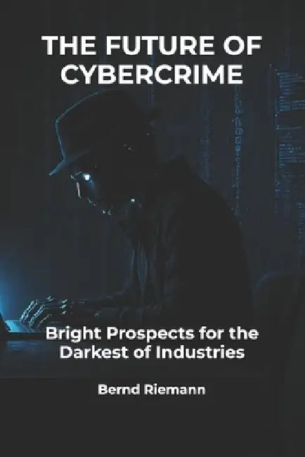 The Future of Cybercrime: Bright Prospects for the Darkest of Industries by Bernd Riemann