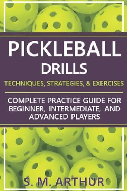 Pickleball Drills: The Complete Training Guide for Techniques, Strategies, and Exercises for Beginner, Intermediate, and Advanced Players by S. M. Arthur