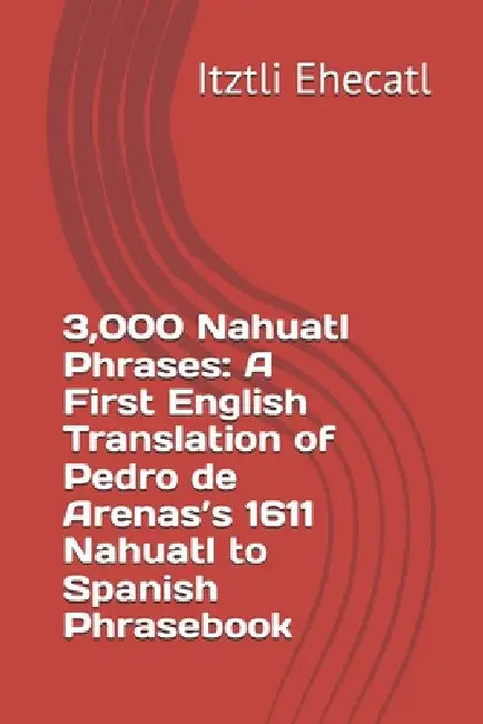 3,000 Nahuatl Phrases: A First English Translation of Pedro de Arenas's 1611 Nahuatl to Spanish Phrasebook by Itztli Ehecatl