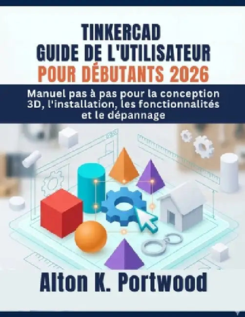 Tinkercad Guide de l'Utilisateur Pour Débutants 2026: Manuel pas à pas pour la conception 3D, l'installation, les fonctionnalités et le dépannage by Alton K. Portwood