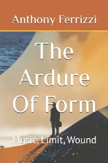 The Ardure Of Form: Music, Limit, Wound by Anthony Ferrizzi
