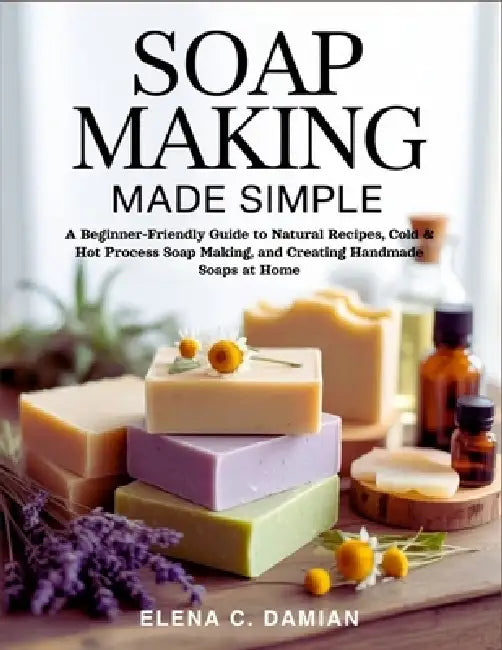 Soap Making Made Simple: A Beginner-Friendly Guide To Natural Recipes, Cold & Hot Process Soap Making, and Creating Handmade Soaps at Home by Elena C. Damian