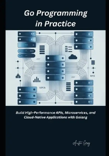Go Programming in Practice: Build High-Performance APIs, Microservices, and Cloud-Native Applications with Golang by Austin Greg