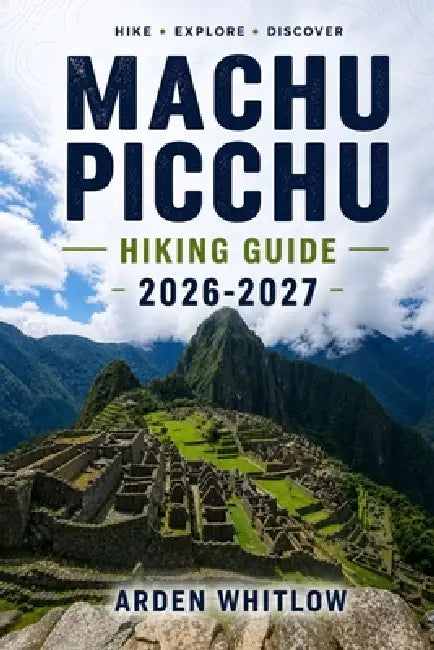 Machu Picchu Hiking Guide 2026 - 2027: Step-by-Step Trekking Routes, Trail Comparisons, and Practical Planning for the Andes by Arden Whitlow