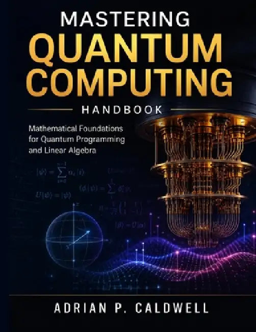 Mastering Quantum Computing Handbook: Mathematical Foundations for Quantum Programming and Linear Algebra by Adrian P. Caldwell