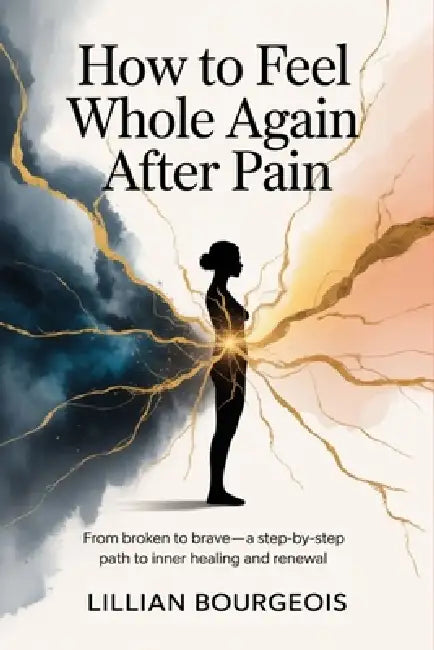 How to Feel Whole Again After Pain: From Broken to Brave-A Step-by-Step Path to Inner Healing and Renewal by Lillian Bourgeois