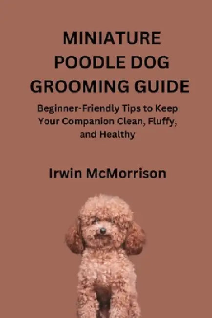 Miniature Poodle Dog Grooming Guide: Beginner-Friendly Tips to Keep Your Companion Clean, Fluffy, and Healthy by Irwin McMorrison