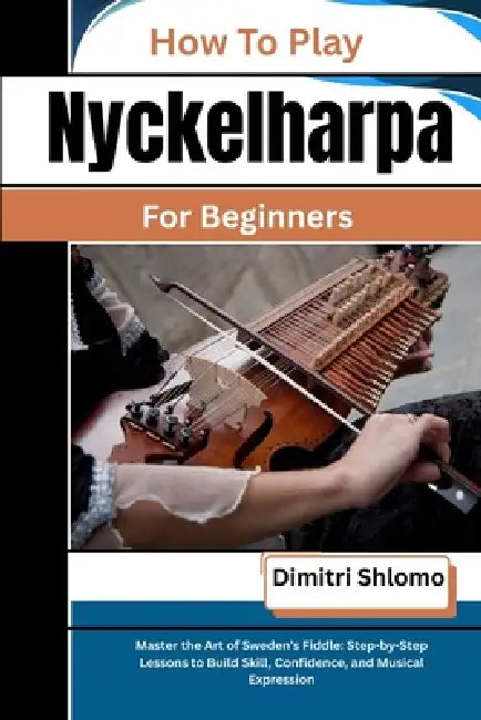 How To Play Nyckelharpa For Beginners: Master the Art of Sweden's Fiddle: Step-by-Step Lessons to Build Skill, Confidence, and Musical Expression by Dimitri Shlomo