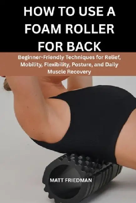 How to Use a Foam Roller for Back: Beginner-Friendly Techniques for Relief, Mobility, Flexibility, Posture, and Daily Muscle Recovery by Matt Friedman