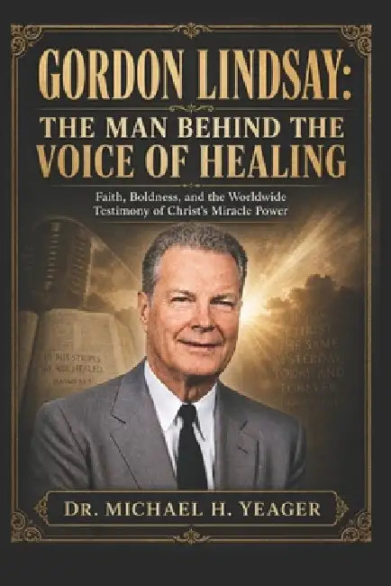 Gordon Lindsay: THE MAN BEHIND THE VOICE OF HEALING: Faith, Boldness, and the Worldwide Testimony of Christ's Miracle Power by Michael H. Yeager