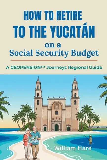 How to Retire to the Yucatán on a Social Security Budget: A GeoPension(TM) Journeys Regional Guide by William Hare