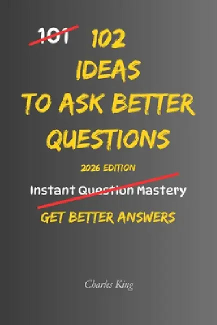 102 Ideas To Ask Better Questions: No Perfect Questions. No Complex Techniques. Simple Everyday Ideas To Ask Clearly, Understand Others, and Get Bette by Charles K, Charles King