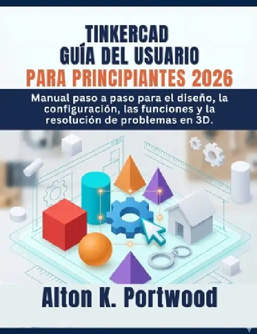 Tinkercad Guía del Usuario Para Principiantes 2026: Manual paso a paso para el diseño, la configuración, las funciones y la resolución de problemas en by Alton K. Portwood