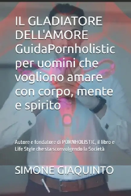 IL GLADIATORE DELL'AMORE GuidaPornholistic per uomini che vogliono amare con corpo, mente e spirito: Autore e fondatore di PORNHOLISTIC, il libro e Li by Simone Giaquinto