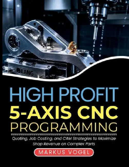 High Profit 5-Axis CNC Programming: Quoting, Job Costing, and CAM Strategies to Maximize Shop Revenue on Complex Parts by Markus Vogel