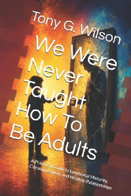 We Were Never Taught How To Be Adults: A Practical Guide to Emotional Maturity, Communication, and Healthy Relationships by Tony G. Wilson