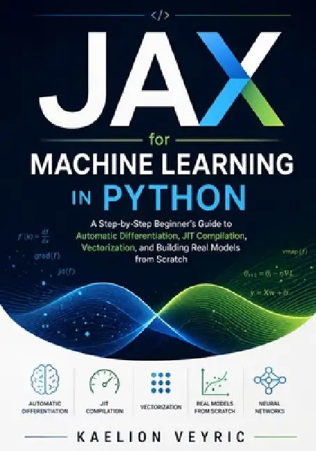 JAX for Machine Learning in Python: A Step-by-Step Beginner's Guide to Automatic Differentiation, JIT Compilation, Vectorization, and Building Real Mo by Kaelion Veyric