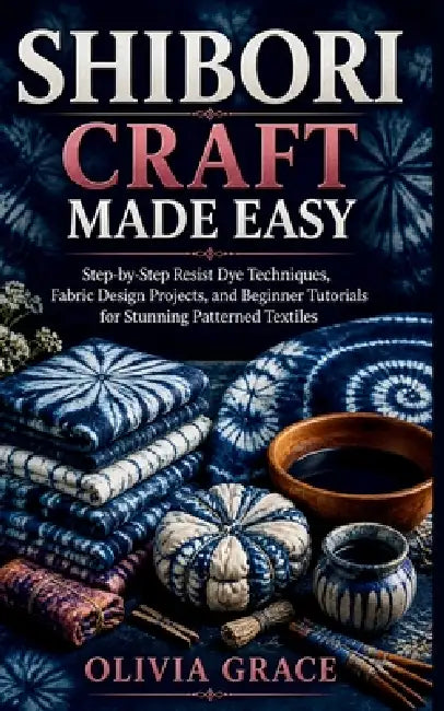 Shibori Craft Made Easy: Step-by-Step Resist Dye Techniques, Fabric Design Projects, and Beginner Tutorials for Stunning Patterned Textiles by Olivia Grace