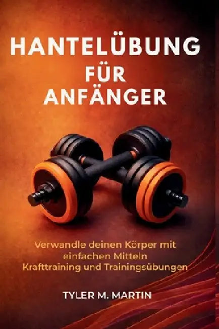 Hantelübung Für Anfänger: Verwandle deinen Körper mit einfachen Kraftübungen und Workout-Übungen by Tyler M. Martin