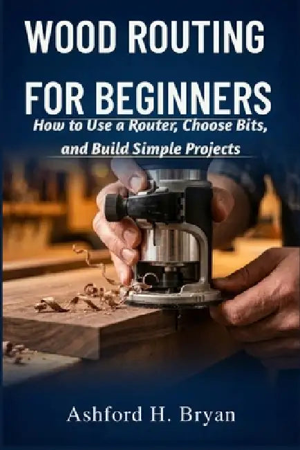Wood Routing for Beginners: How to Use a Router, Choose Bits, and Build Simple Projects by Ashford H. Bryan