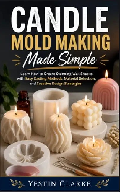 Candle Mold Making Made Simple: Learn How to Create Stunning Wax Shapes with Easy Casting Methods, Material Selection, and Creative Design Strategies by Yestin Clarke