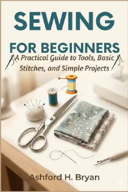 Sewing For Beginners: A Practical Guide to Tools, Basic Stitches, and Simple Projects by Ashford H. Bryan