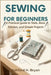 Sewing For Beginners: A Practical Guide to Tools, Basic Stitches, and Simple Projects by Ashford H. Bryan