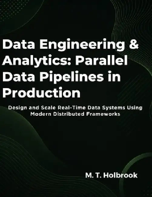 Data Engineering & Analytics: Parallel Data Pipelines in Production: Design and Scale Real-Time Data Systems Using Modern Distributed Frameworks by M. T. Holbrook