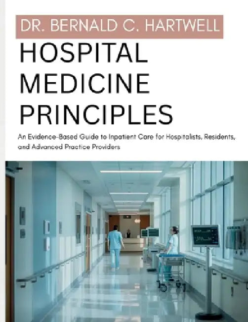 Hospital Medicine Principles: An Evidence-Based Guide to Inpatient Care for Hospitalists, Residents, and Advanced Practice Providers by Bernald C. Hartwell