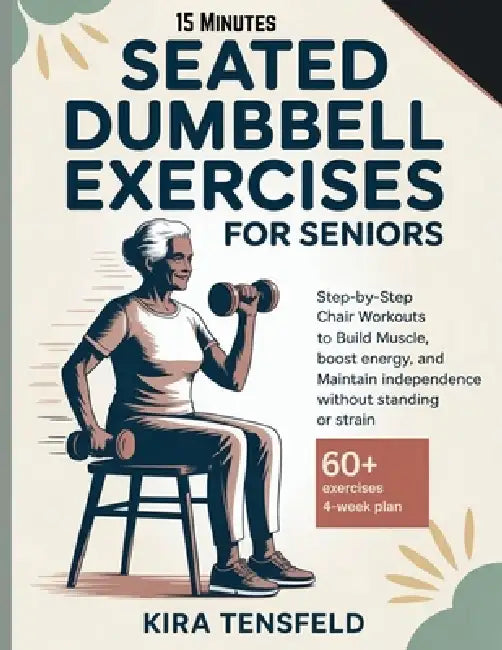 15-Minutes Seated Dumbbell Exercises for Seniors: Step-by-Step Chair Workouts to Build Muscle, Boost Energy, and Maintain Independence Without Standin by Kira Tensfeld