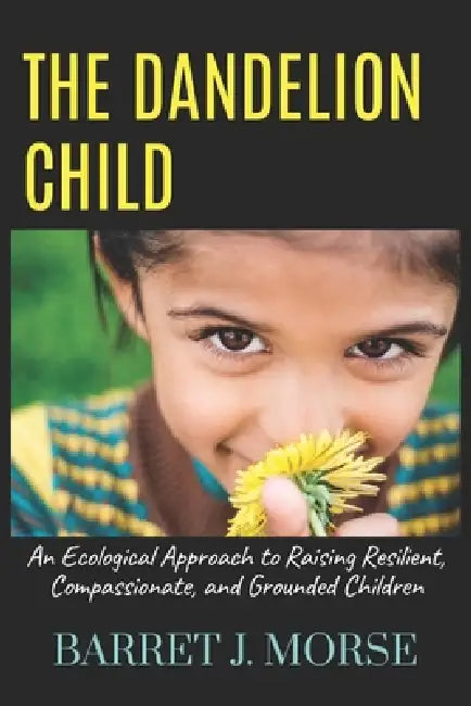 The Dandelion Child: An Ecological Approach to Raising Resilient, Compassionate, and Grounded Children by Barret J. Morse